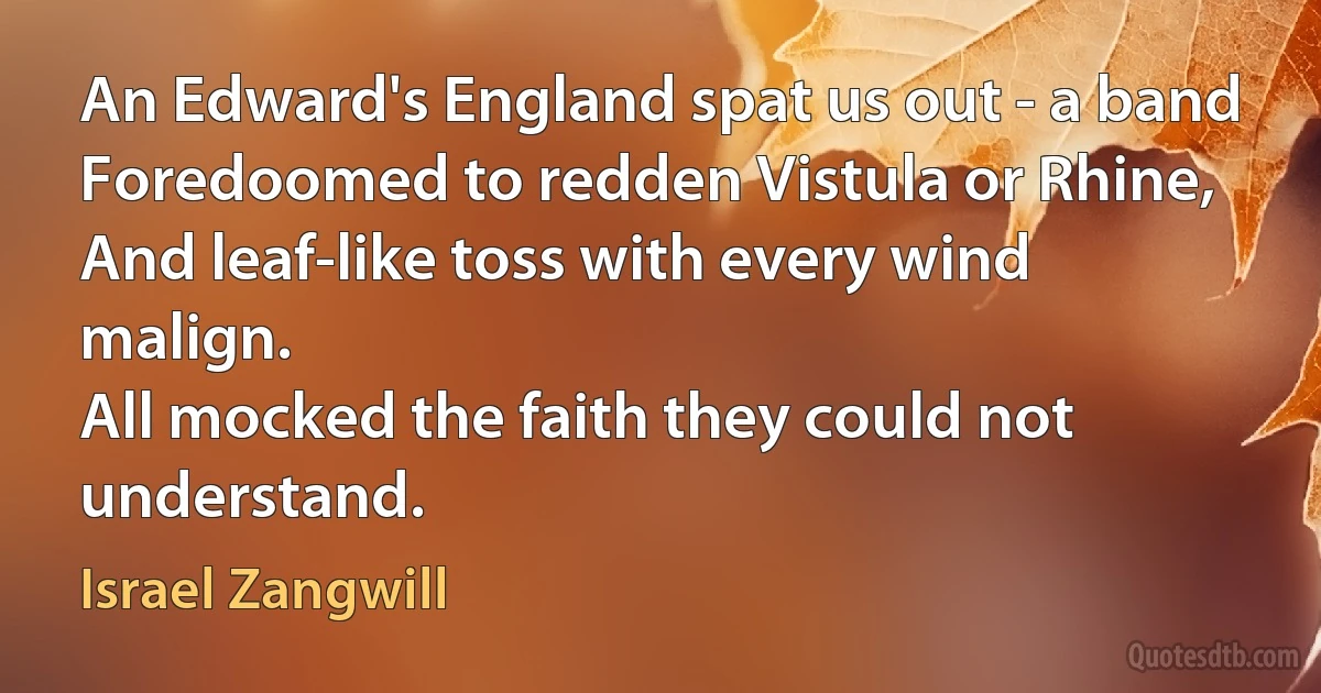 An Edward's England spat us out - a band
Foredoomed to redden Vistula or Rhine,
And leaf-like toss with every wind malign.
All mocked the faith they could not understand. (Israel Zangwill)