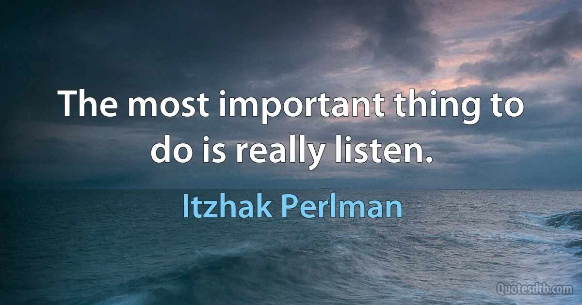 The most important thing to do is really listen. (Itzhak Perlman)