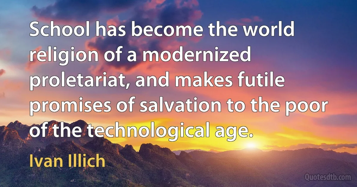 School has become the world religion of a modernized proletariat, and makes futile promises of salvation to the poor of the technological age. (Ivan Illich)