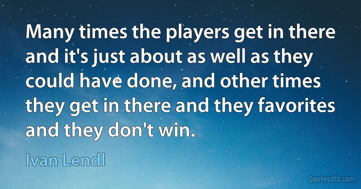 Many times the players get in there and it's just about as well as they could have done, and other times they get in there and they favorites and they don't win. (Ivan Lendl)