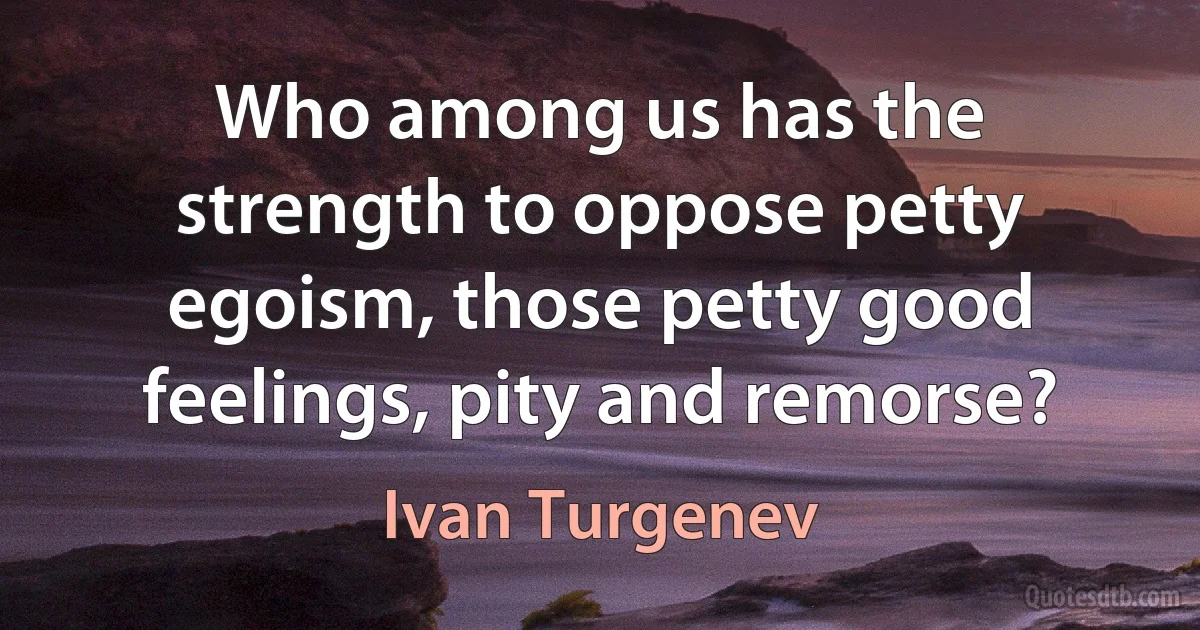 Who among us has the strength to oppose petty egoism, those petty good feelings, pity and remorse? (Ivan Turgenev)