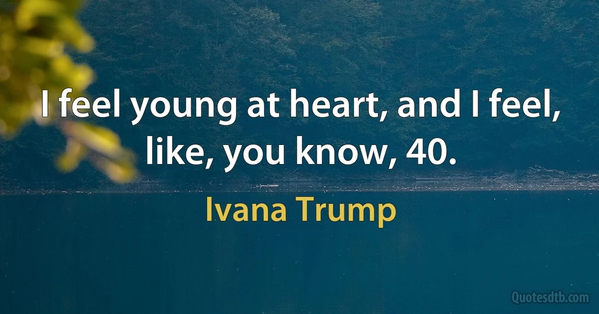 I feel young at heart, and I feel, like, you know, 40. (Ivana Trump)