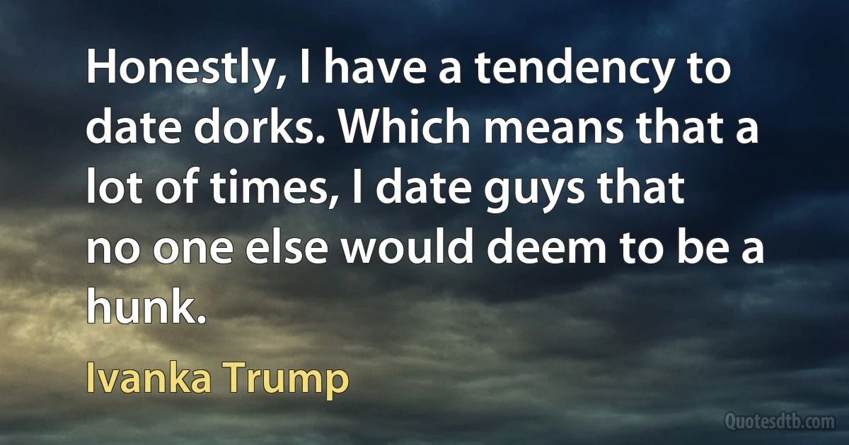 Honestly, I have a tendency to date dorks. Which means that a lot of times, I date guys that no one else would deem to be a hunk. (Ivanka Trump)