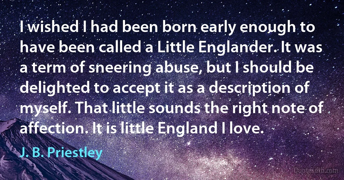 I wished I had been born early enough to have been called a Little Englander. It was a term of sneering abuse, but I should be delighted to accept it as a description of myself. That little sounds the right note of affection. It is little England I love. (J. B. Priestley)