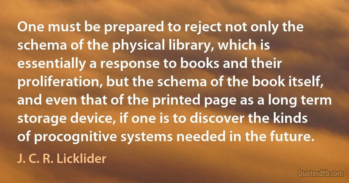 One must be prepared to reject not only the schema of the physical library, which is essentially a response to books and their proliferation, but the schema of the book itself, and even that of the printed page as a long term storage device, if one is to discover the kinds of procognitive systems needed in the future. (J. C. R. Licklider)