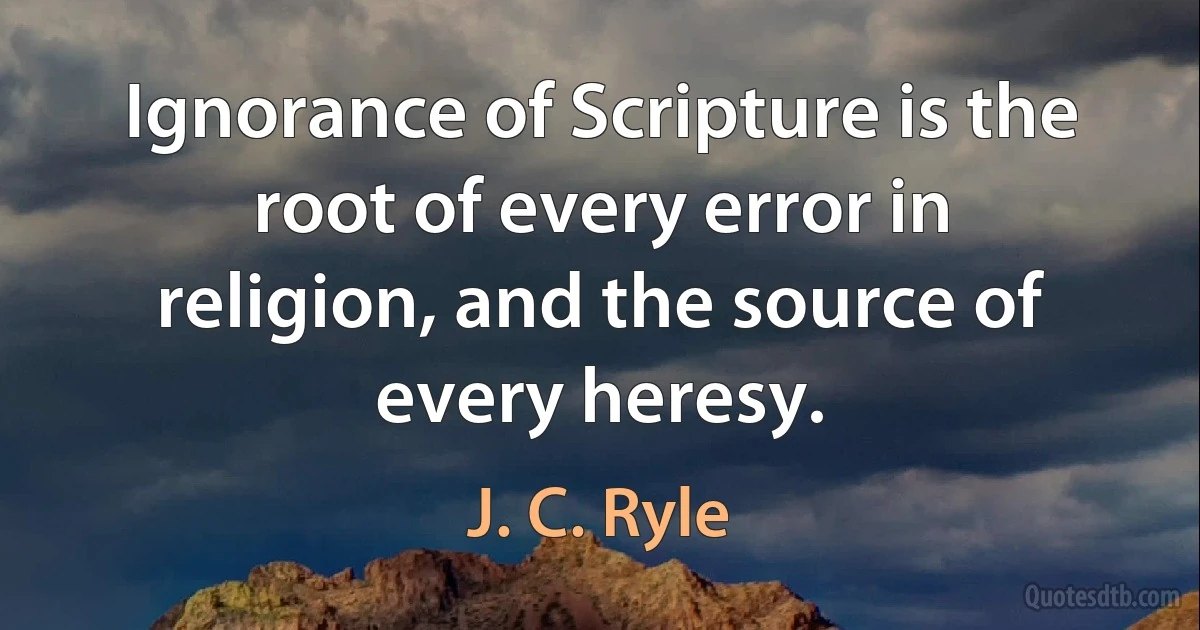 Ignorance of Scripture is the root of every error in religion, and the source of every heresy. (J. C. Ryle)