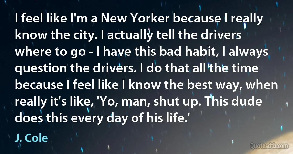 I feel like I'm a New Yorker because I really know the city. I actually tell the drivers where to go - I have this bad habit, I always question the drivers. I do that all the time because I feel like I know the best way, when really it's like, 'Yo, man, shut up. This dude does this every day of his life.' (J. Cole)