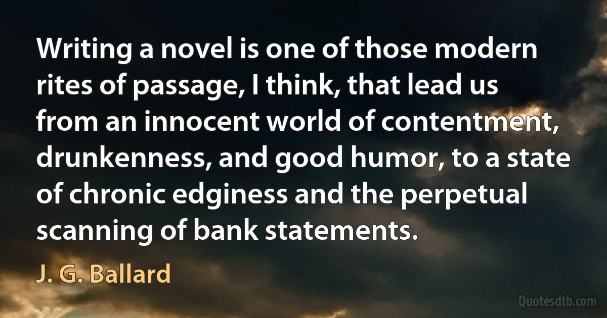 Writing a novel is one of those modern rites of passage, I think, that lead us from an innocent world of contentment, drunkenness, and good humor, to a state of chronic edginess and the perpetual scanning of bank statements. (J. G. Ballard)