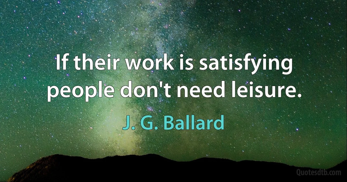 If their work is satisfying people don't need leisure. (J. G. Ballard)