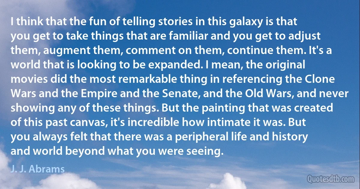 I think that the fun of telling stories in this galaxy is that you get to take things that are familiar and you get to adjust them, augment them, comment on them, continue them. It's a world that is looking to be expanded. I mean, the original movies did the most remarkable thing in referencing the Clone Wars and the Empire and the Senate, and the Old Wars, and never showing any of these things. But the painting that was created of this past canvas, it's incredible how intimate it was. But you always felt that there was a peripheral life and history and world beyond what you were seeing. (J. J. Abrams)