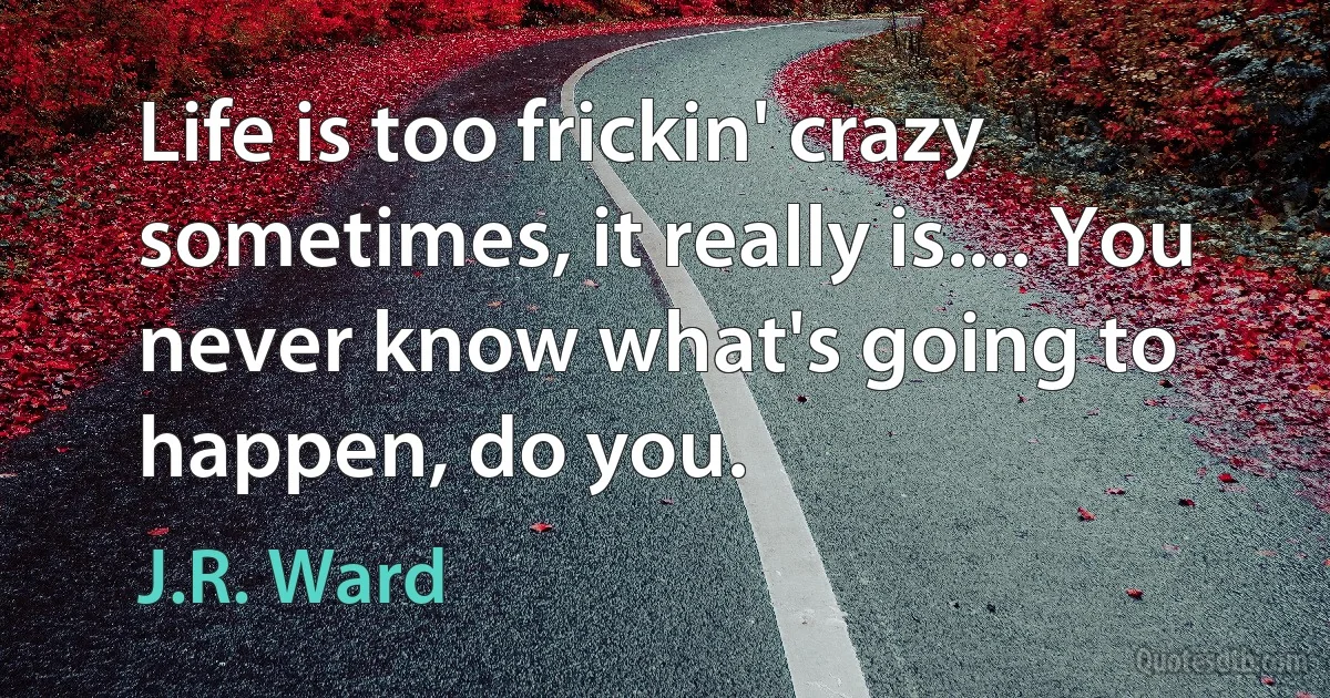 Life is too frickin' crazy sometimes, it really is.... You never know what's going to happen, do you. (J.R. Ward)