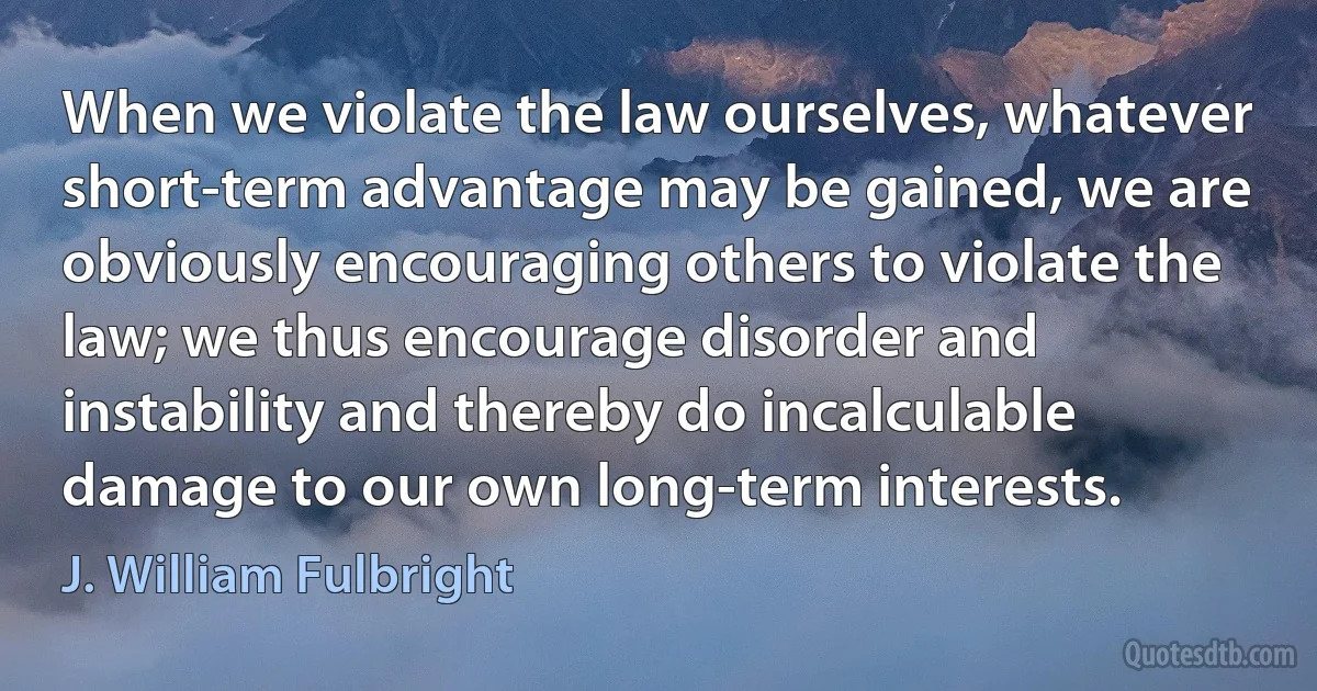 When we violate the law ourselves, whatever short-term advantage may be gained, we are obviously encouraging others to violate the law; we thus encourage disorder and instability and thereby do incalculable damage to our own long-term interests. (J. William Fulbright)