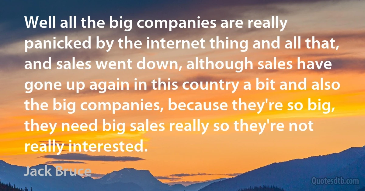 Well all the big companies are really panicked by the internet thing and all that, and sales went down, although sales have gone up again in this country a bit and also the big companies, because they're so big, they need big sales really so they're not really interested. (Jack Bruce)