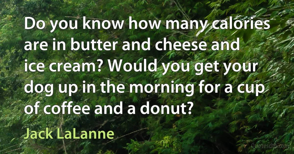 Do you know how many calories are in butter and cheese and ice cream? Would you get your dog up in the morning for a cup of coffee and a donut? (Jack LaLanne)