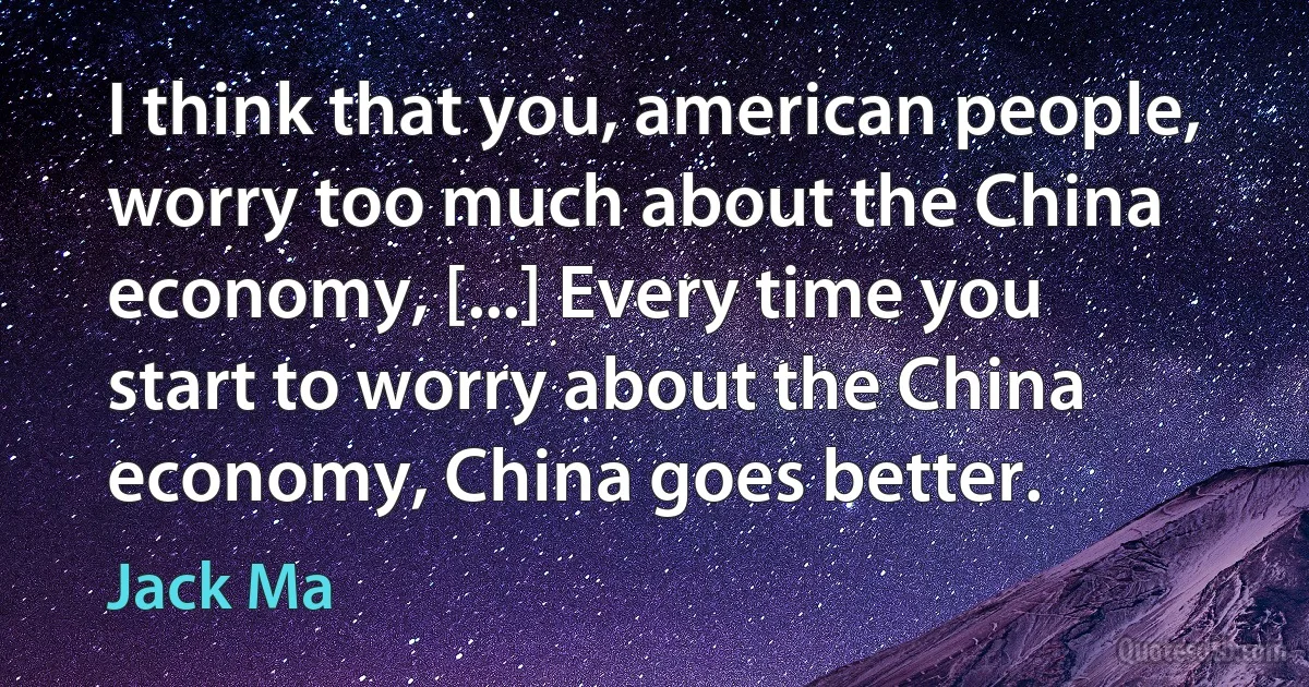 I think that you, american people, worry too much about the China economy, [...] Every time you start to worry about the China economy, China goes better. (Jack Ma)