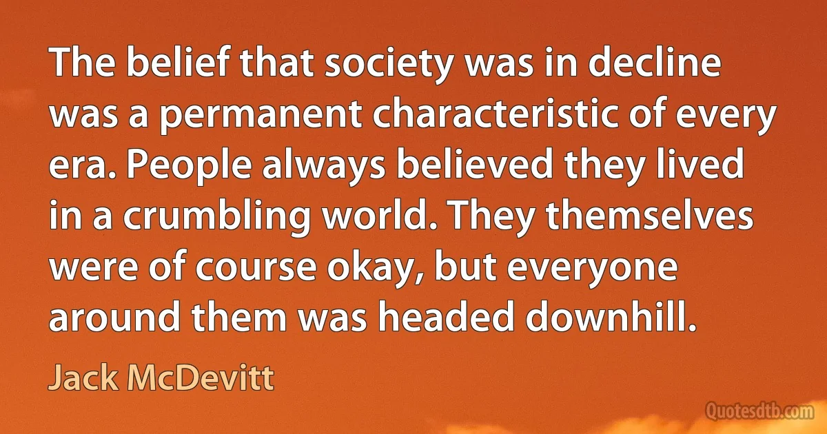 The belief that society was in decline was a permanent characteristic of every era. People always believed they lived in a crumbling world. They themselves were of course okay, but everyone around them was headed downhill. (Jack McDevitt)