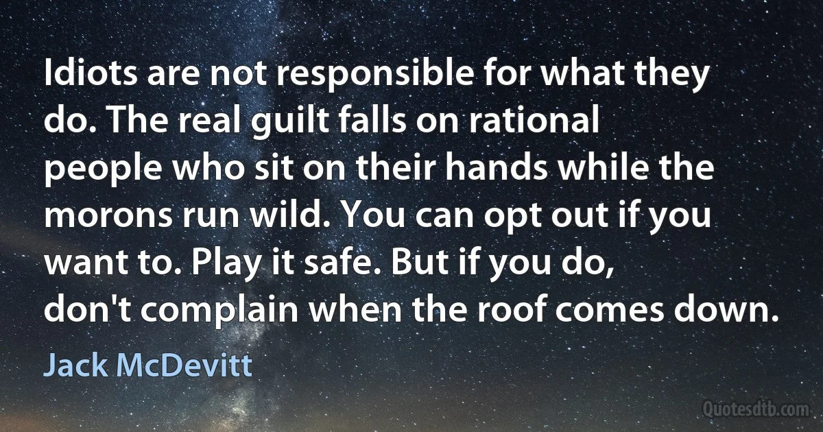 Idiots are not responsible for what they do. The real guilt falls on rational people who sit on their hands while the morons run wild. You can opt out if you want to. Play it safe. But if you do, don't complain when the roof comes down. (Jack McDevitt)