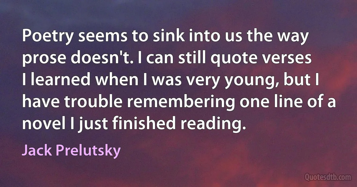 Poetry seems to sink into us the way prose doesn't. I can still quote verses I learned when I was very young, but I have trouble remembering one line of a novel I just finished reading. (Jack Prelutsky)