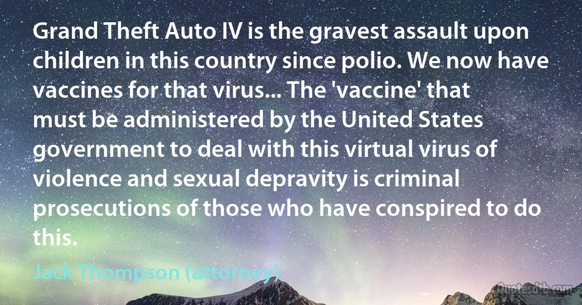 Grand Theft Auto IV is the gravest assault upon children in this country since polio. We now have vaccines for that virus... The 'vaccine' that must be administered by the United States government to deal with this virtual virus of violence and sexual depravity is criminal prosecutions of those who have conspired to do this. (Jack Thompson (attorney))