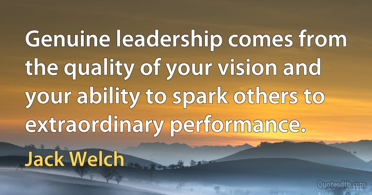 Genuine leadership comes from the quality of your vision and your ability to spark others to extraordinary performance. (Jack Welch)