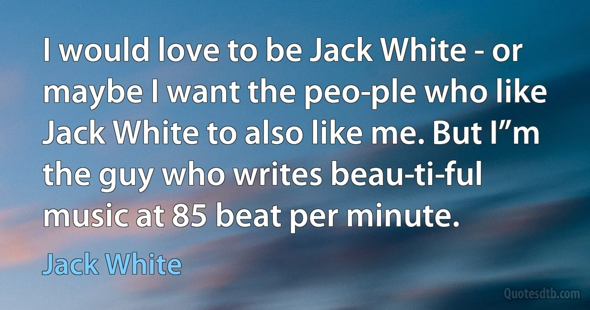 I would love to be Jack White - or maybe I want the peo­ple who like Jack White to also like me. But I”m the guy who writes beau­ti­ful music at 85 beat per minute. (Jack White)