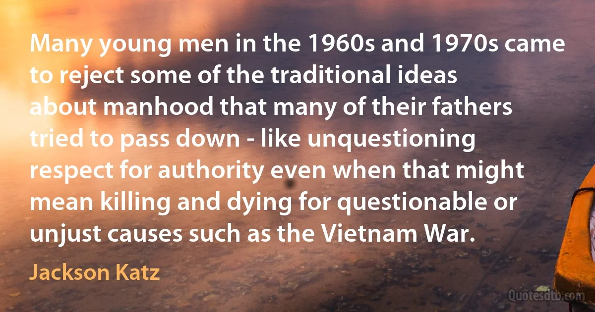 Many young men in the 1960s and 1970s came to reject some of the traditional ideas about manhood that many of their fathers tried to pass down - like unquestioning respect for authority even when that might mean killing and dying for questionable or unjust causes such as the Vietnam War. (Jackson Katz)