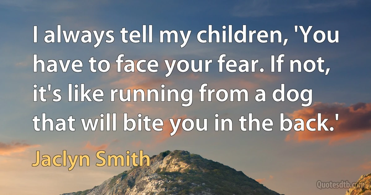 I always tell my children, 'You have to face your fear. If not, it's like running from a dog that will bite you in the back.' (Jaclyn Smith)