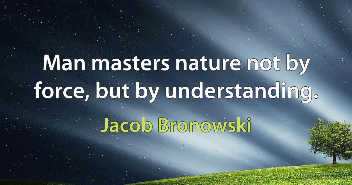 Man masters nature not by force, but by understanding. (Jacob Bronowski)