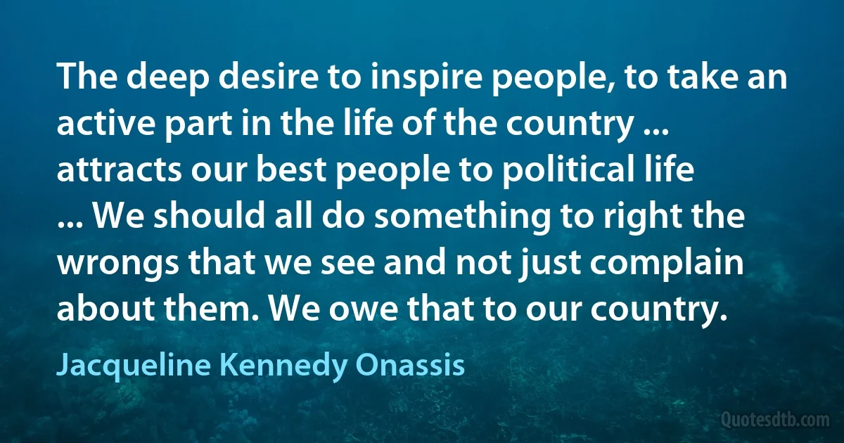 The deep desire to inspire people, to take an active part in the life of the country ... attracts our best people to political life ... We should all do something to right the wrongs that we see and not just complain about them. We owe that to our country. (Jacqueline Kennedy Onassis)