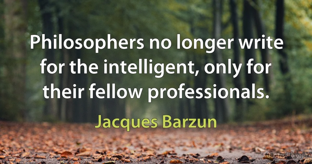 Philosophers no longer write for the intelligent, only for their fellow professionals. (Jacques Barzun)