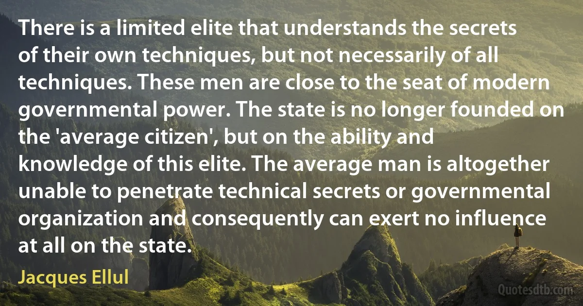 There is a limited elite that understands the secrets of their own techniques, but not necessarily of all techniques. These men are close to the seat of modern governmental power. The state is no longer founded on the 'average citizen', but on the ability and knowledge of this elite. The average man is altogether unable to penetrate technical secrets or governmental organization and consequently can exert no influence at all on the state. (Jacques Ellul)