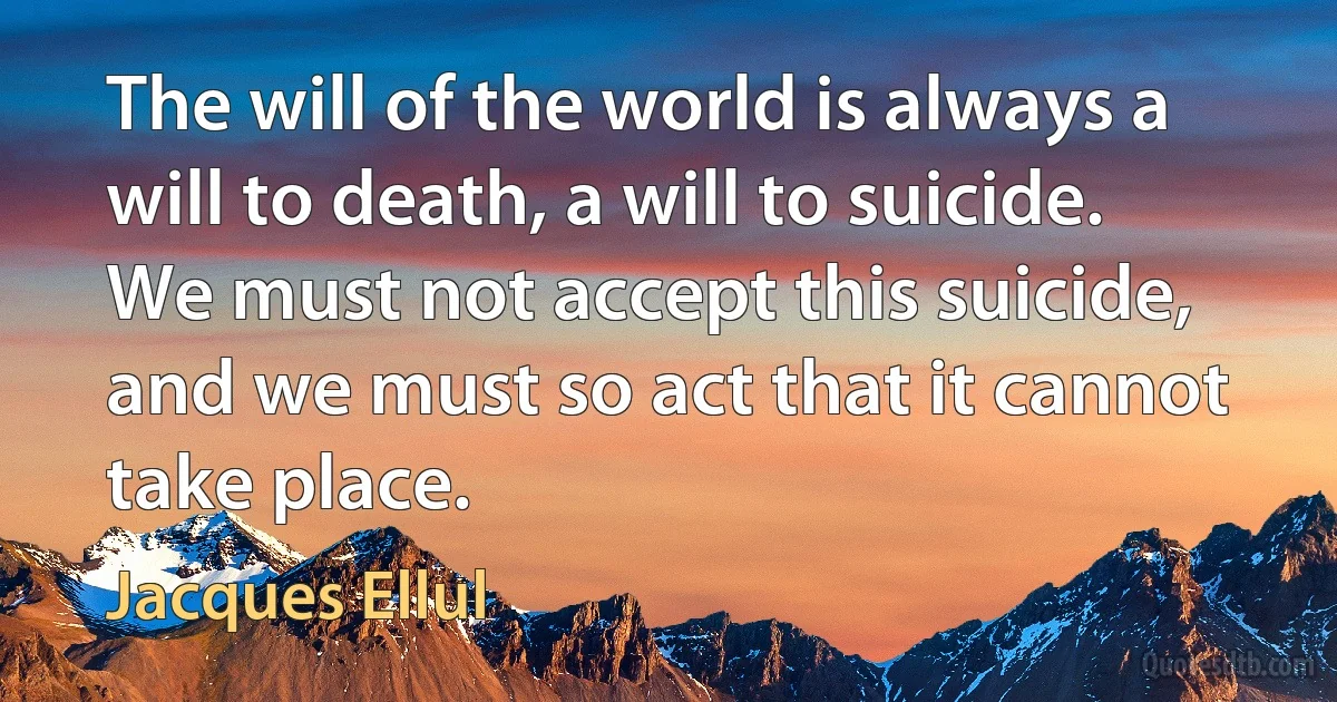 The will of the world is always a will to death, a will to suicide. We must not accept this suicide, and we must so act that it cannot take place. (Jacques Ellul)