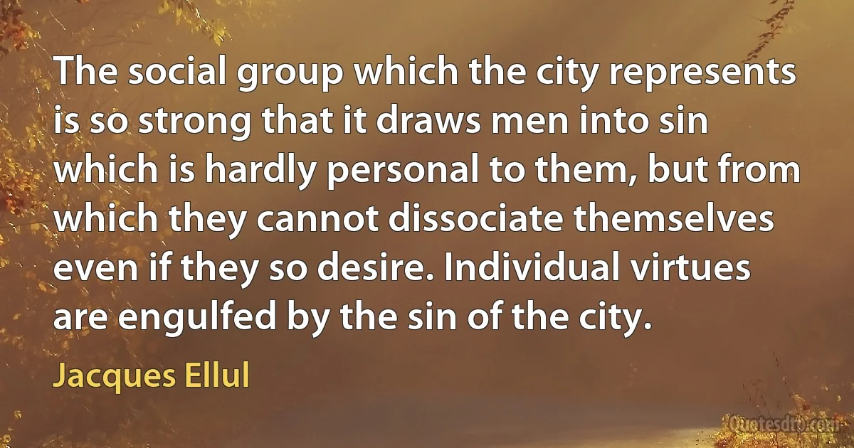 The social group which the city represents is so strong that it draws men into sin which is hardly personal to them, but from which they cannot dissociate themselves even if they so desire. Individual virtues are engulfed by the sin of the city. (Jacques Ellul)