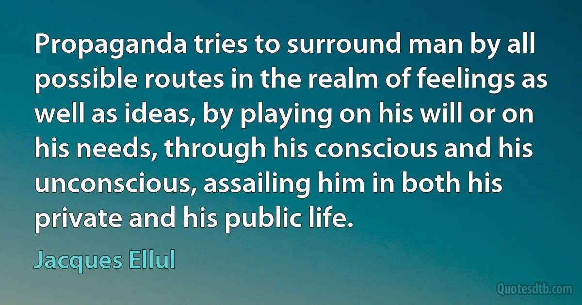 Propaganda tries to surround man by all possible routes in the realm of feelings as well as ideas, by playing on his will or on his needs, through his conscious and his unconscious, assailing him in both his private and his public life. (Jacques Ellul)