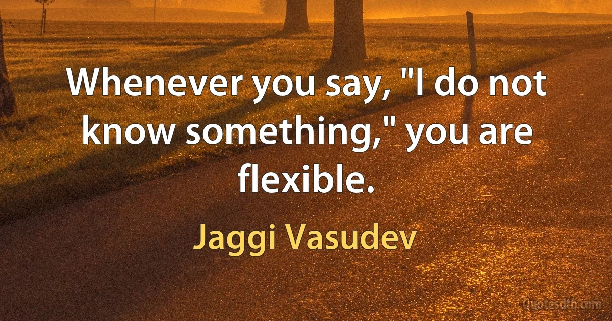 Whenever you say, "I do not know something," you are flexible. (Jaggi Vasudev)