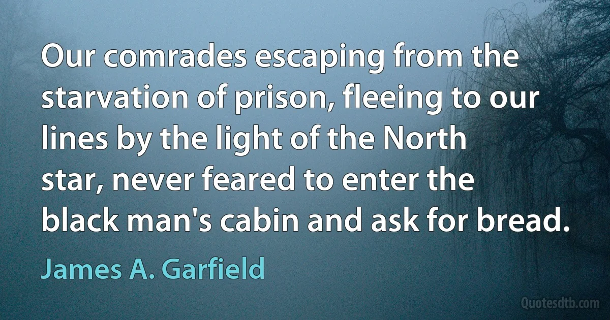 Our comrades escaping from the starvation of prison, fleeing to our lines by the light of the North star, never feared to enter the black man's cabin and ask for bread. (James A. Garfield)