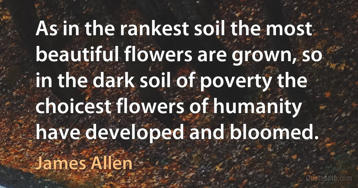 As in the rankest soil the most beautiful flowers are grown, so in the dark soil of poverty the choicest flowers of humanity have developed and bloomed. (James Allen)