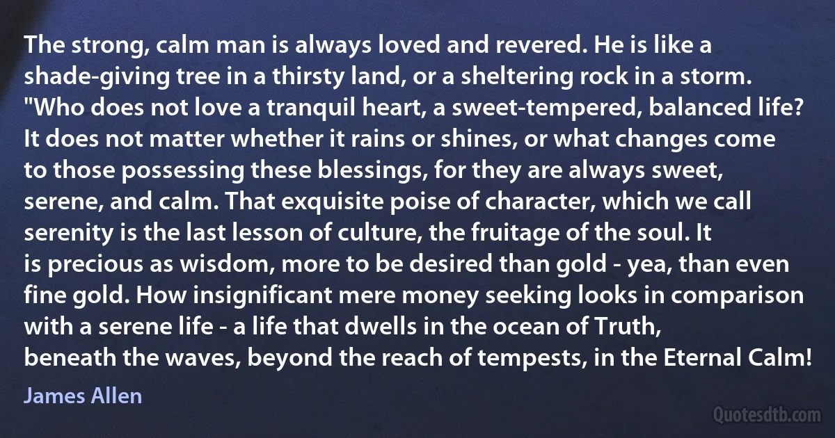 The strong, calm man is always loved and revered. He is like a shade-giving tree in a thirsty land, or a sheltering rock in a storm. "Who does not love a tranquil heart, a sweet-tempered, balanced life? It does not matter whether it rains or shines, or what changes come to those possessing these blessings, for they are always sweet, serene, and calm. That exquisite poise of character, which we call serenity is the last lesson of culture, the fruitage of the soul. It is precious as wisdom, more to be desired than gold - yea, than even fine gold. How insignificant mere money seeking looks in comparison with a serene life - a life that dwells in the ocean of Truth, beneath the waves, beyond the reach of tempests, in the Eternal Calm! (James Allen)