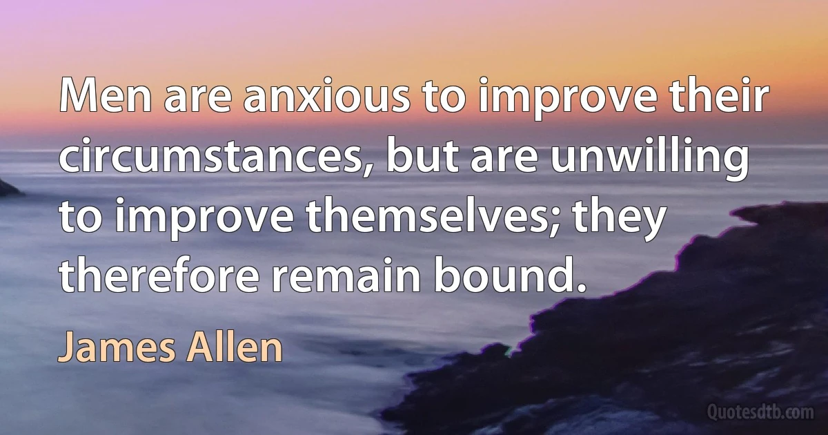 Men are anxious to improve their circumstances, but are unwilling to improve themselves; they therefore remain bound. (James Allen)