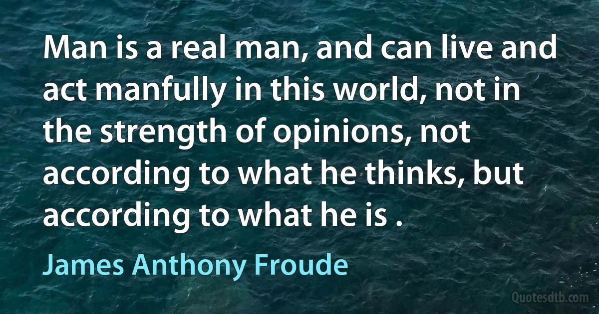 Man is a real man, and can live and act manfully in this world, not in the strength of opinions, not according to what he thinks, but according to what he is . (James Anthony Froude)