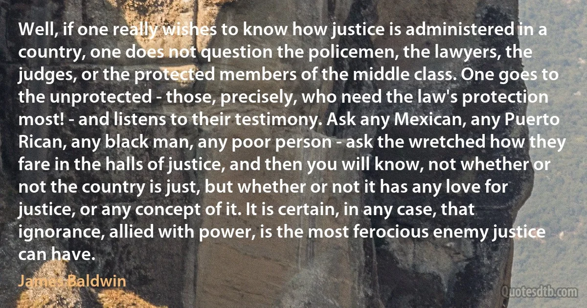 Well, if one really wishes to know how justice is administered in a country, one does not question the policemen, the lawyers, the judges, or the protected members of the middle class. One goes to the unprotected - those, precisely, who need the law's protection most! - and listens to their testimony. Ask any Mexican, any Puerto Rican, any black man, any poor person - ask the wretched how they fare in the halls of justice, and then you will know, not whether or not the country is just, but whether or not it has any love for justice, or any concept of it. It is certain, in any case, that ignorance, allied with power, is the most ferocious enemy justice can have. (James Baldwin)