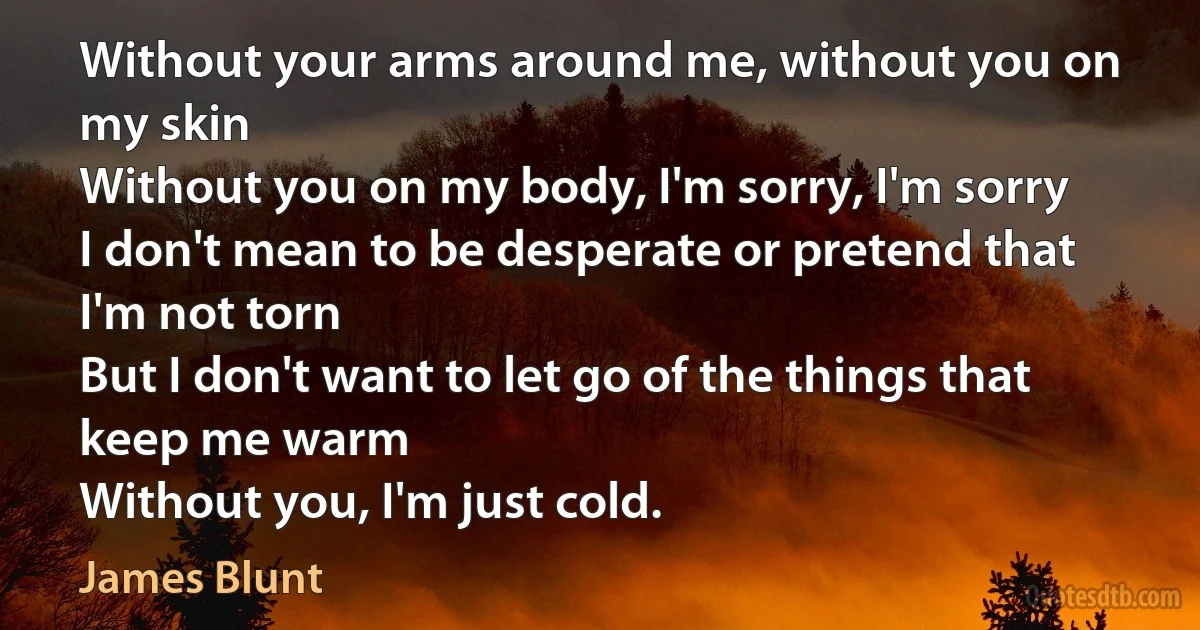 Without your arms around me, without you on my skin
Without you on my body, I'm sorry, I'm sorry
I don't mean to be desperate or pretend that I'm not torn
But I don't want to let go of the things that keep me warm
Without you, I'm just cold. (James Blunt)