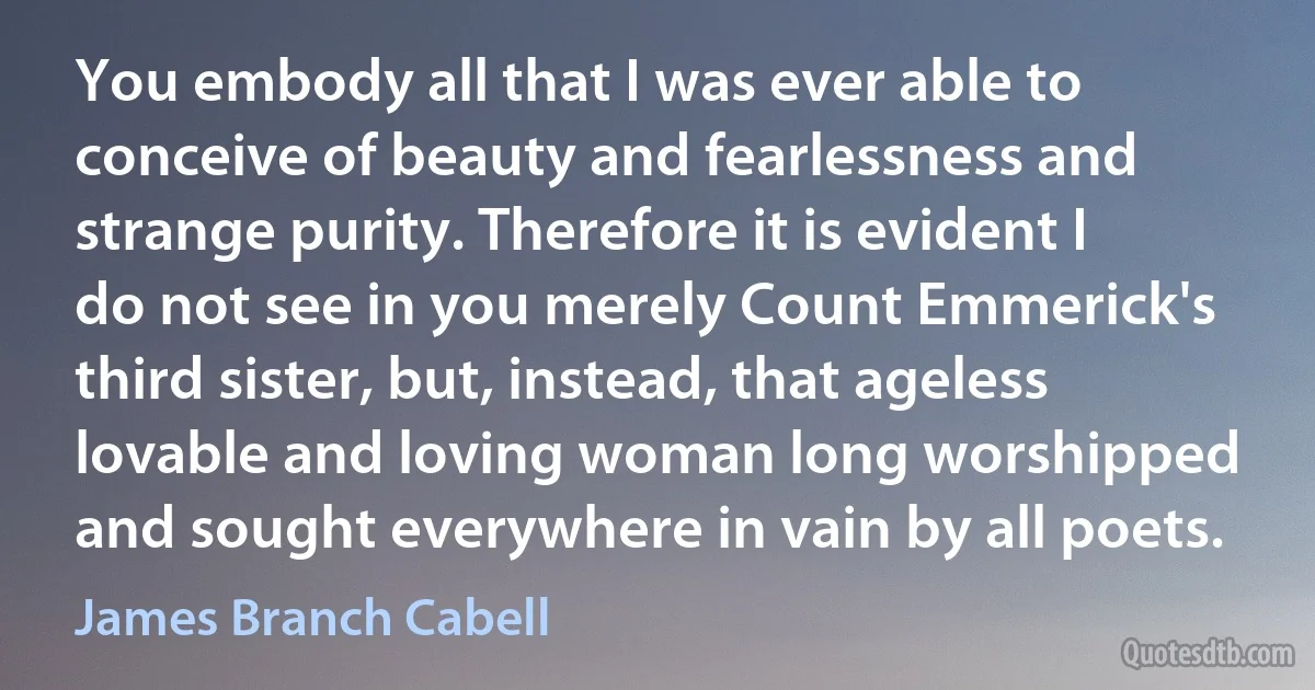 You embody all that I was ever able to conceive of beauty and fearlessness and strange purity. Therefore it is evident I do not see in you merely Count Emmerick's third sister, but, instead, that ageless lovable and loving woman long worshipped and sought everywhere in vain by all poets. (James Branch Cabell)