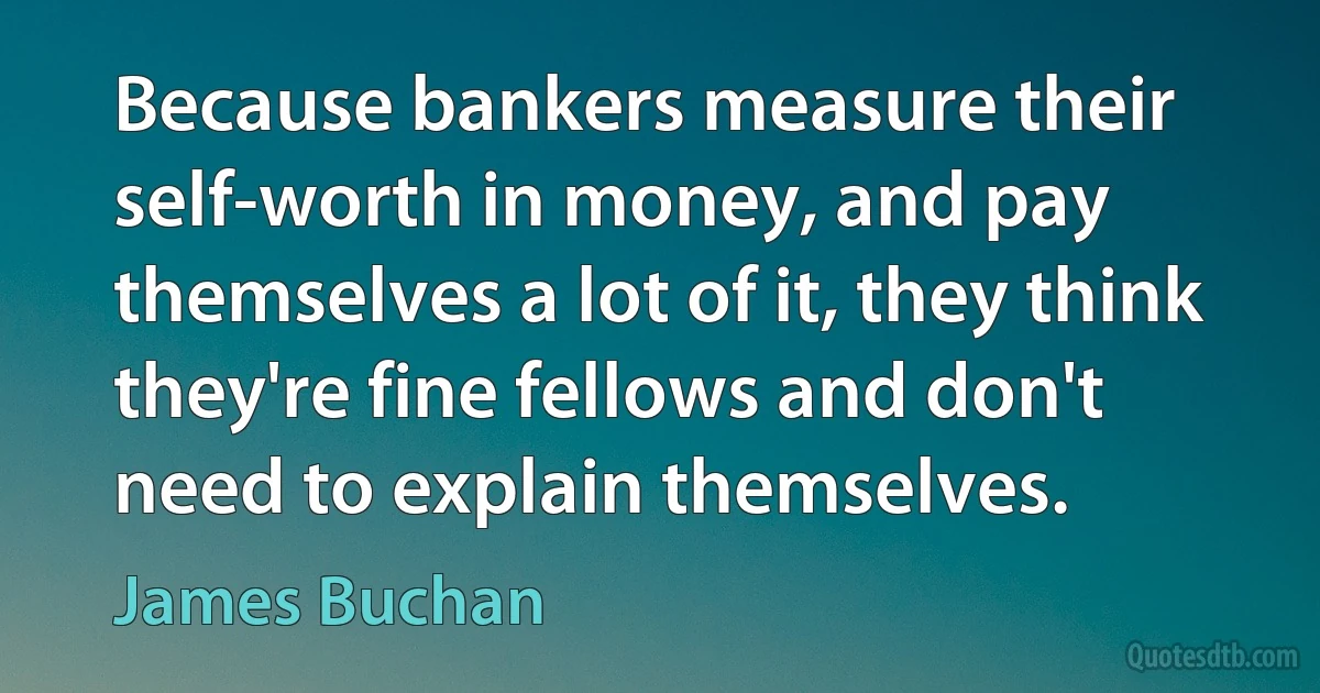 Because bankers measure their self-worth in money, and pay themselves a lot of it, they think they're fine fellows and don't need to explain themselves. (James Buchan)