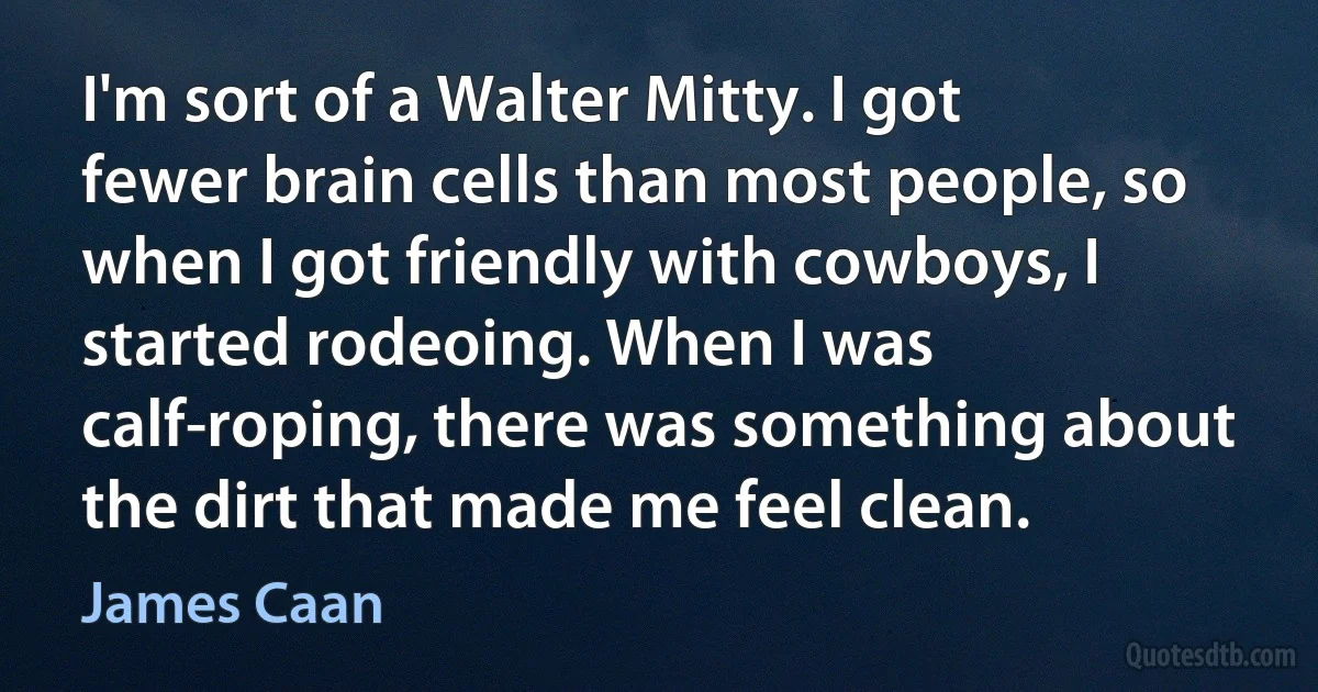 I'm sort of a Walter Mitty. I got fewer brain cells than most people, so when I got friendly with cowboys, I started rodeoing. When I was calf-roping, there was something about the dirt that made me feel clean. (James Caan)