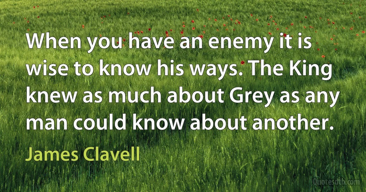 When you have an enemy it is wise to know his ways. The King knew as much about Grey as any man could know about another. (James Clavell)