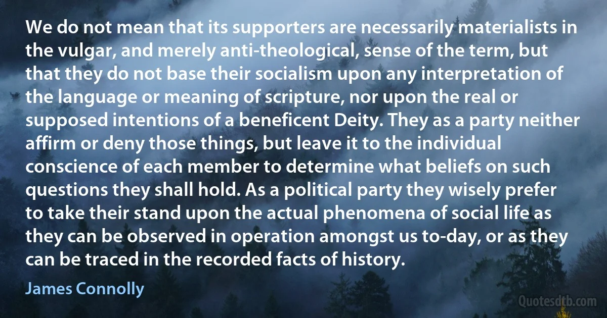 We do not mean that its supporters are necessarily materialists in the vulgar, and merely anti-theological, sense of the term, but that they do not base their socialism upon any interpretation of the language or meaning of scripture, nor upon the real or supposed intentions of a beneficent Deity. They as a party neither affirm or deny those things, but leave it to the individual conscience of each member to determine what beliefs on such questions they shall hold. As a political party they wisely prefer to take their stand upon the actual phenomena of social life as they can be observed in operation amongst us to-day, or as they can be traced in the recorded facts of history. (James Connolly)