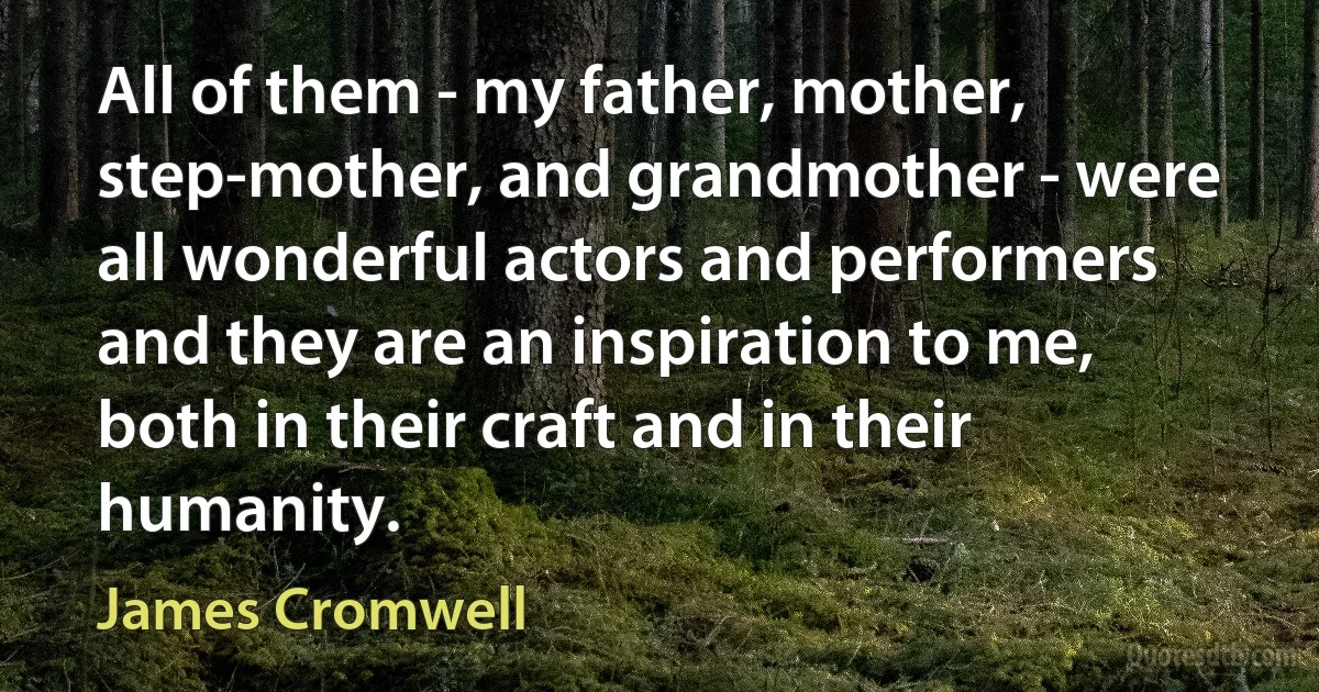 All of them - my father, mother, step-mother, and grandmother - were all wonderful actors and performers and they are an inspiration to me, both in their craft and in their humanity. (James Cromwell)