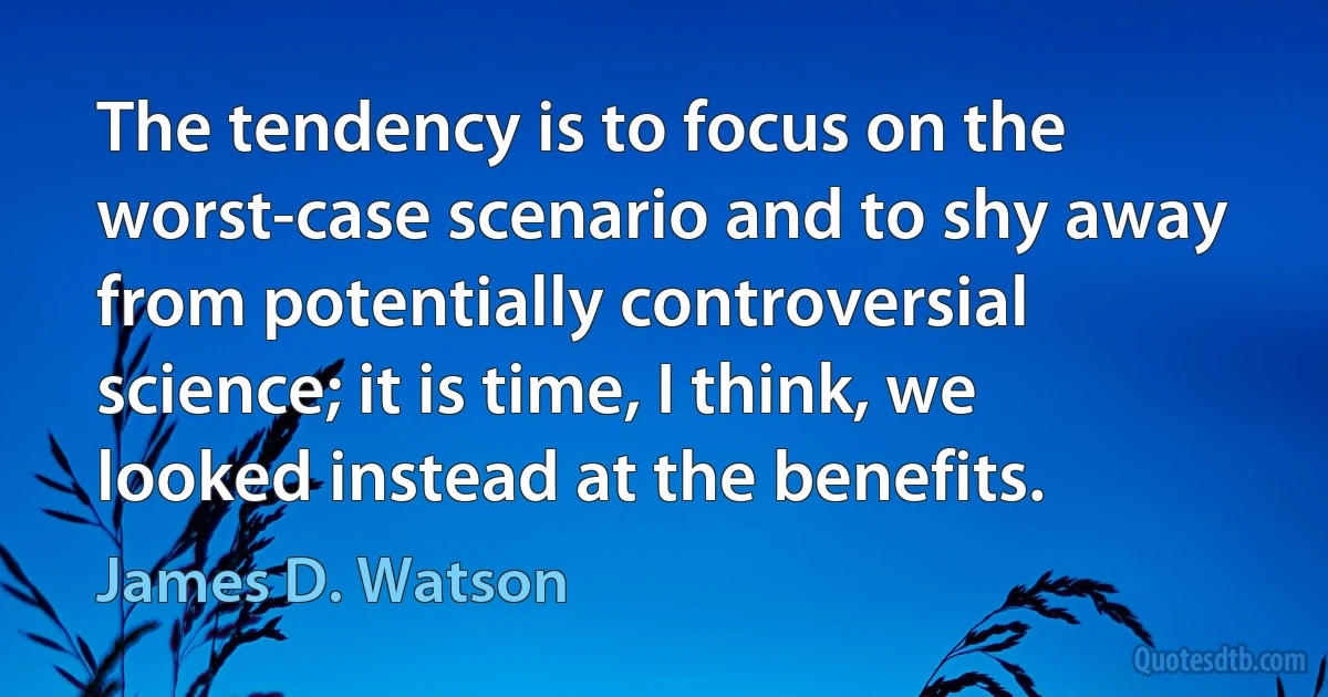 The tendency is to focus on the worst-case scenario and to shy away from potentially controversial science; it is time, I think, we looked instead at the benefits. (James D. Watson)