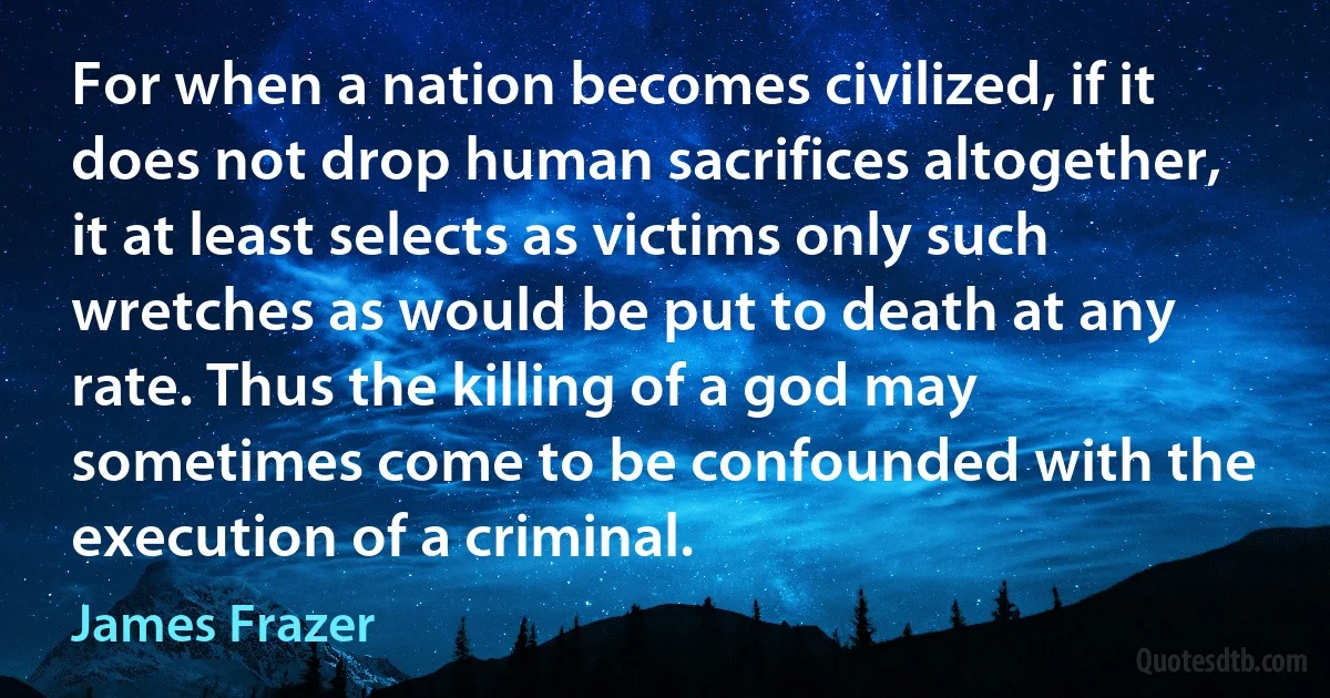 For when a nation becomes civilized, if it does not drop human sacrifices altogether, it at least selects as victims only such wretches as would be put to death at any rate. Thus the killing of a god may sometimes come to be confounded with the execution of a criminal. (James Frazer)